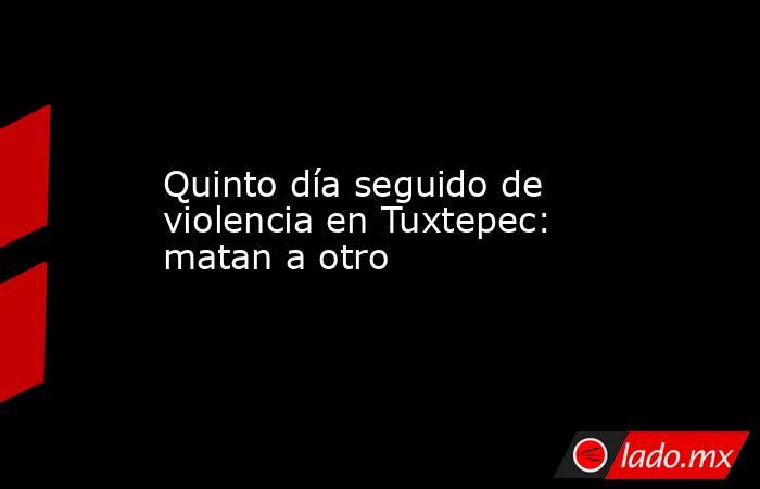 Quinto día seguido de violencia en Tuxtepec: matan a otro. Noticias en tiempo real