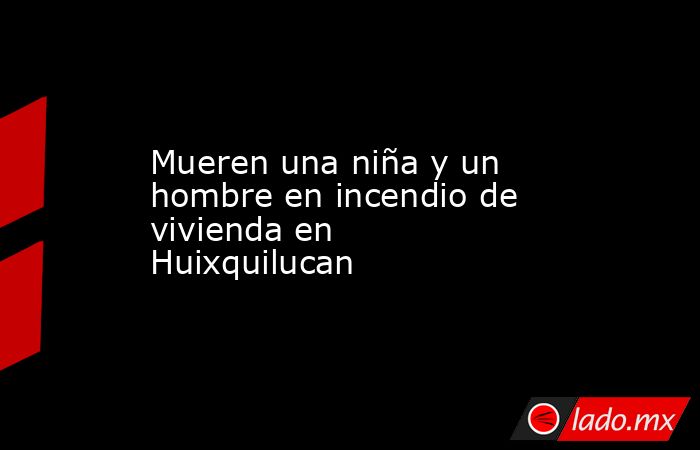 Mueren una niña y un hombre en incendio de vivienda en Huixquilucan. Noticias en tiempo real