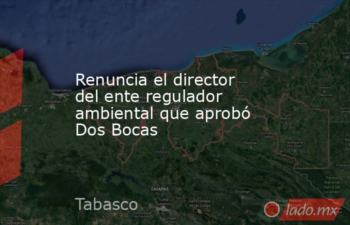 Renuncia el director del ente regulador ambiental que aprobó Dos Bocas. Noticias en tiempo real