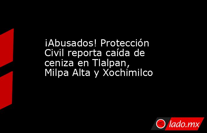 ¡Abusados! Protección Civil reporta caída de ceniza en Tlalpan, Milpa Alta y Xochimilco. Noticias en tiempo real