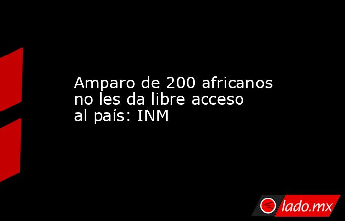Amparo de 200 africanos no les da libre acceso al país: INM. Noticias en tiempo real