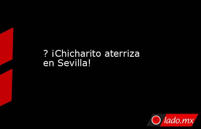 ? ¡Chicharito aterriza en Sevilla!. Noticias en tiempo real