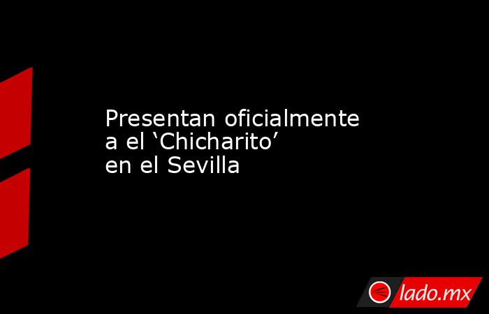Presentan oficialmente a el ‘Chicharito’ en el Sevilla. Noticias en tiempo real