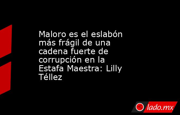 Maloro es el eslabón más frágil de una cadena fuerte de corrupción en la Estafa Maestra: Lilly Téllez. Noticias en tiempo real