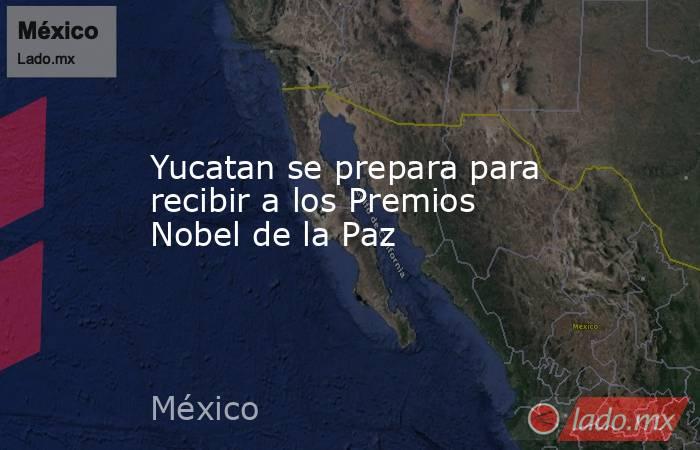 Yucatan se prepara para recibir a los Premios Nobel de la Paz. Noticias en tiempo real