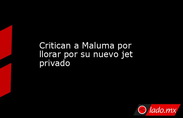 Critican a Maluma por llorar por su nuevo jet privado. Noticias en tiempo real