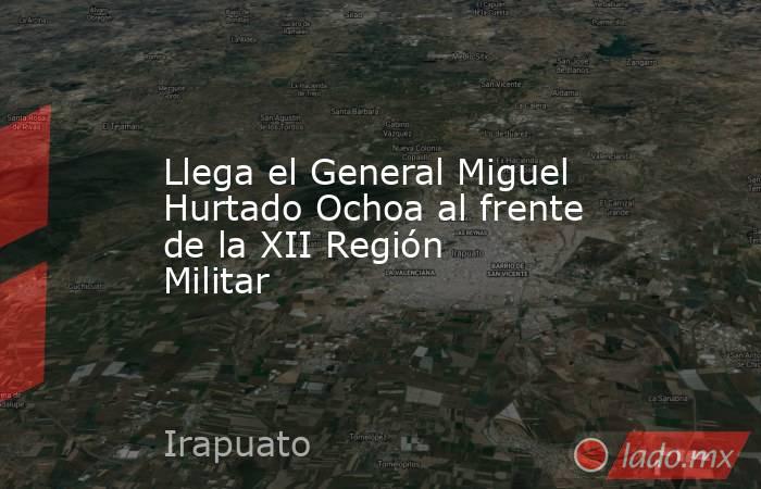 Llega el General Miguel Hurtado Ochoa al frente de la XII Región Militar. Noticias en tiempo real