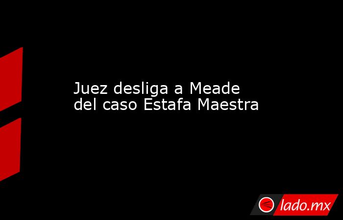 Juez desliga a Meade del caso Estafa Maestra. Noticias en tiempo real