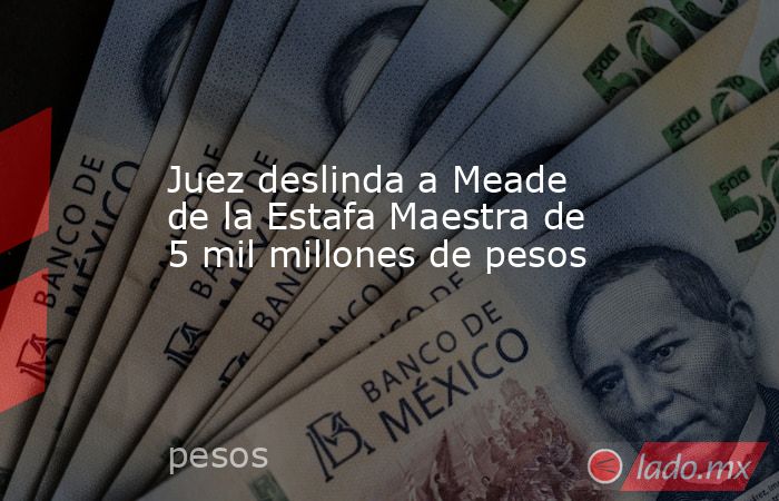 Juez deslinda a Meade de la Estafa Maestra de 5 mil millones de pesos. Noticias en tiempo real