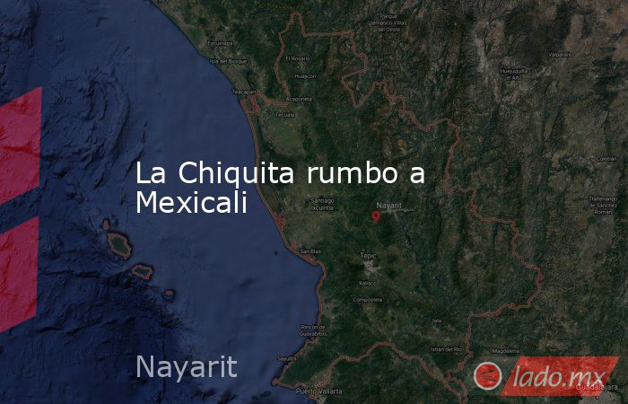 La Chiquita rumbo a Mexicali. Noticias en tiempo real