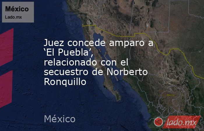 Juez concede amparo a ‘El Puebla’, relacionado con el secuestro de Norberto Ronquillo. Noticias en tiempo real
