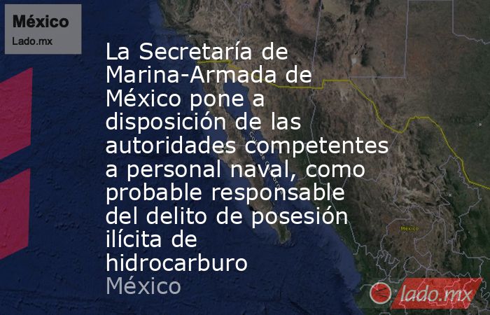 La Secretaría de Marina-Armada de México pone a disposición de las autoridades competentes a personal naval, como probable responsable del delito de posesión ilícita de hidrocarburo. Noticias en tiempo real