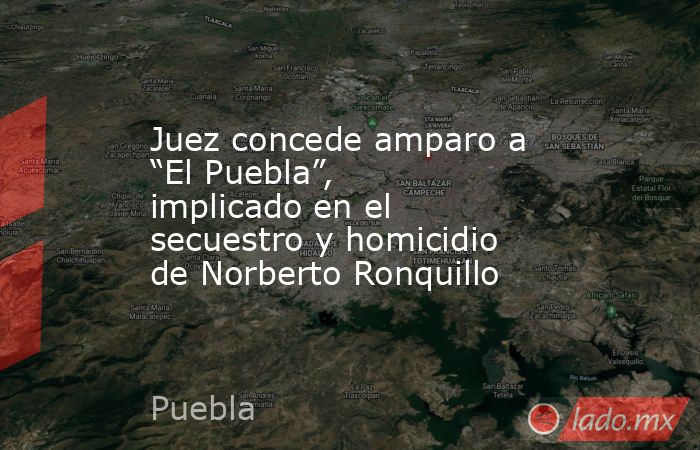 Juez concede amparo a “El Puebla”, implicado en el secuestro y homicidio de Norberto Ronquillo. Noticias en tiempo real