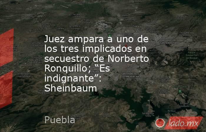 Juez ampara a uno de los tres implicados en secuestro de Norberto Ronquillo; “Es indignante”: Sheinbaum. Noticias en tiempo real