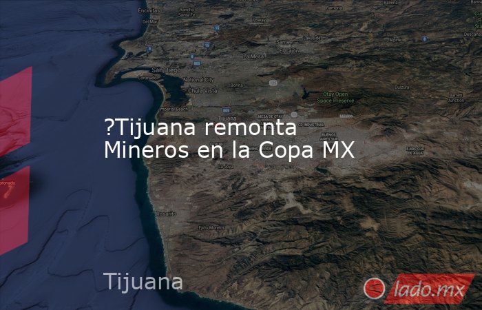 ?Tijuana remonta Mineros en la Copa MX. Noticias en tiempo real