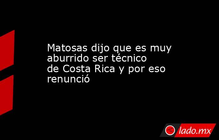 Matosas dijo que es muy aburrido ser técnico de Costa Rica y por eso renunció. Noticias en tiempo real