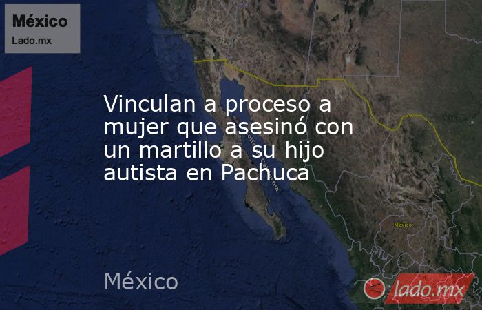 Vinculan a proceso a mujer que asesinó con un martillo a su hijo autista en Pachuca. Noticias en tiempo real