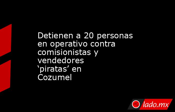 Detienen a 20 personas en operativo contra comisionistas y vendedores ‘piratas’ en Cozumel. Noticias en tiempo real