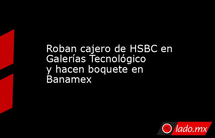 Roban cajero de HSBC en Galerías Tecnológico y hacen boquete en Banamex. Noticias en tiempo real