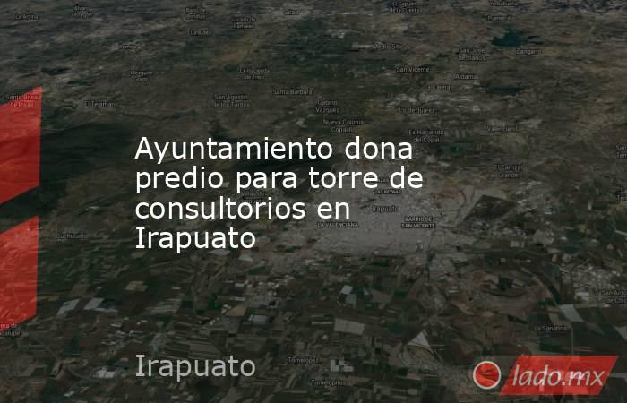 Ayuntamiento dona predio para torre de consultorios en Irapuato. Noticias en tiempo real