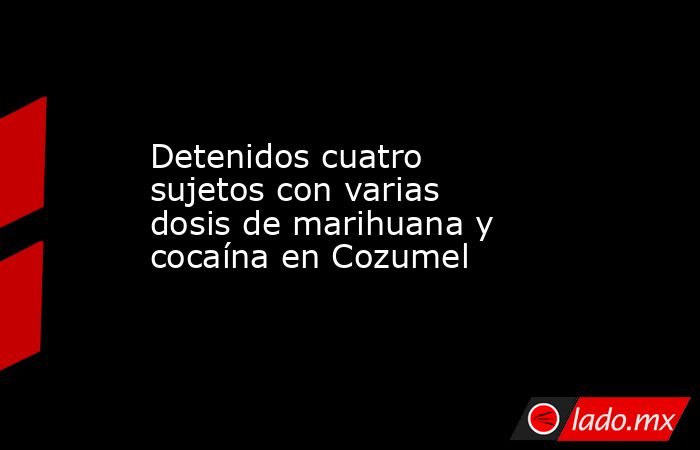 Detenidos cuatro sujetos con varias dosis de marihuana y cocaína en Cozumel. Noticias en tiempo real