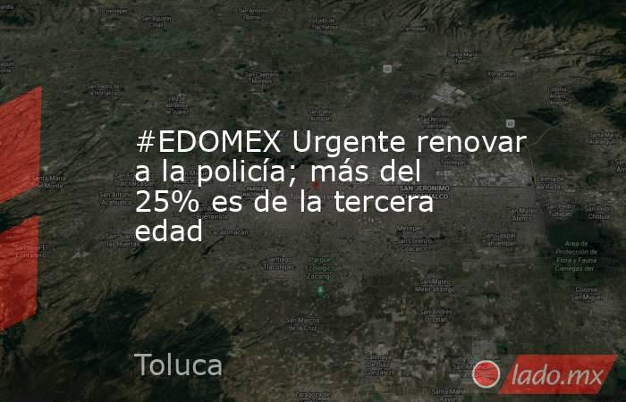 #EDOMEX Urgente renovar a la policía; más del 25% es de la tercera edad. Noticias en tiempo real