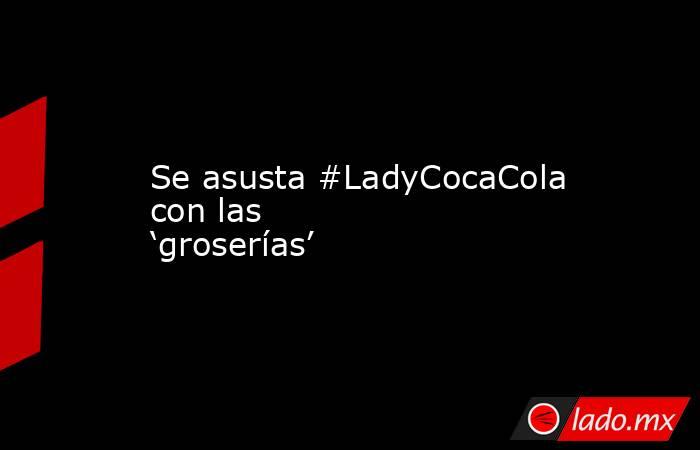Se asusta #LadyCocaCola con las ‘groserías’. Noticias en tiempo real