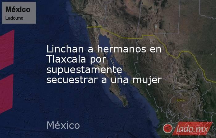 Linchan a hermanos en Tlaxcala por supuestamente secuestrar a una mujer. Noticias en tiempo real