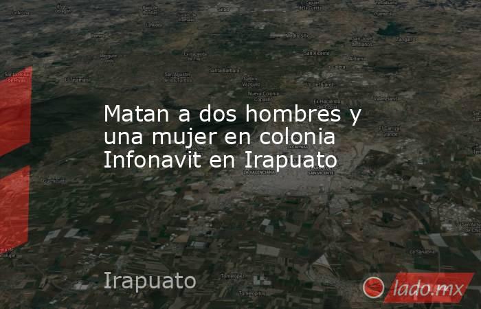 Matan a dos hombres y una mujer en colonia Infonavit en Irapuato. Noticias en tiempo real