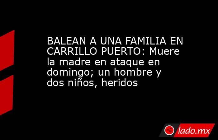 BALEAN A UNA FAMILIA EN CARRILLO PUERTO: Muere la madre en ataque en domingo; un hombre y dos niños, heridos. Noticias en tiempo real