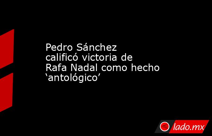 Pedro Sánchez calificó victoria de Rafa Nadal como hecho ‘antológico’. Noticias en tiempo real