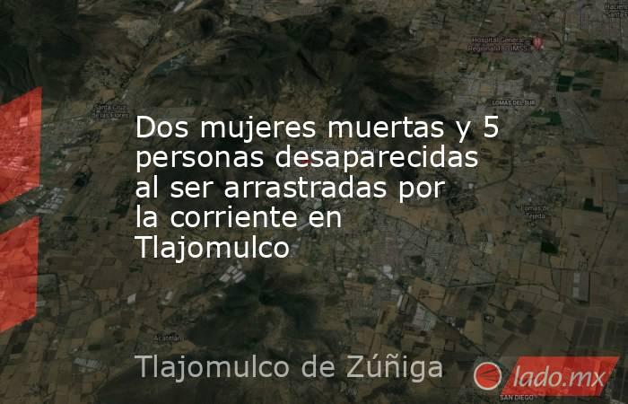 Dos mujeres muertas y 5 personas desaparecidas al ser arrastradas por la corriente en Tlajomulco. Noticias en tiempo real