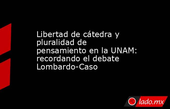 Libertad de cátedra y pluralidad de pensamiento en la UNAM: recordando el debate Lombardo-Caso. Noticias en tiempo real
