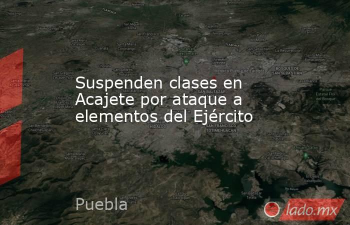 Suspenden clases en Acajete por ataque a elementos del Ejército. Noticias en tiempo real