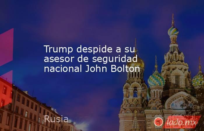 Trump despide a su asesor de seguridad nacional John Bolton. Noticias en tiempo real