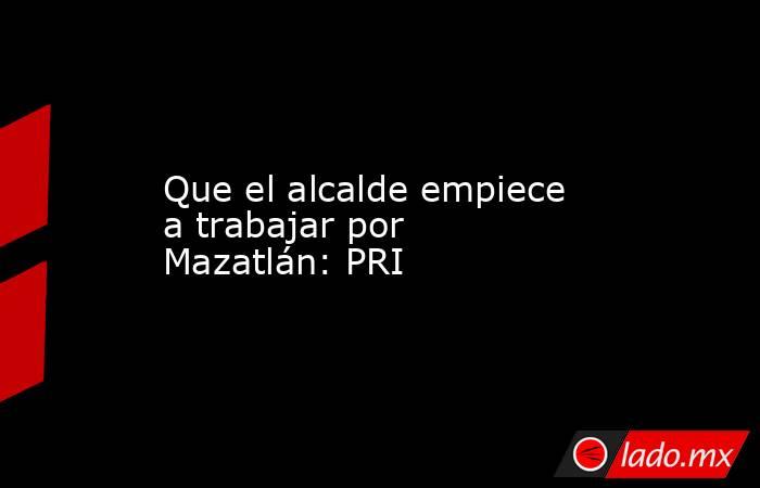 Que el alcalde empiece a trabajar por Mazatlán: PRI. Noticias en tiempo real
