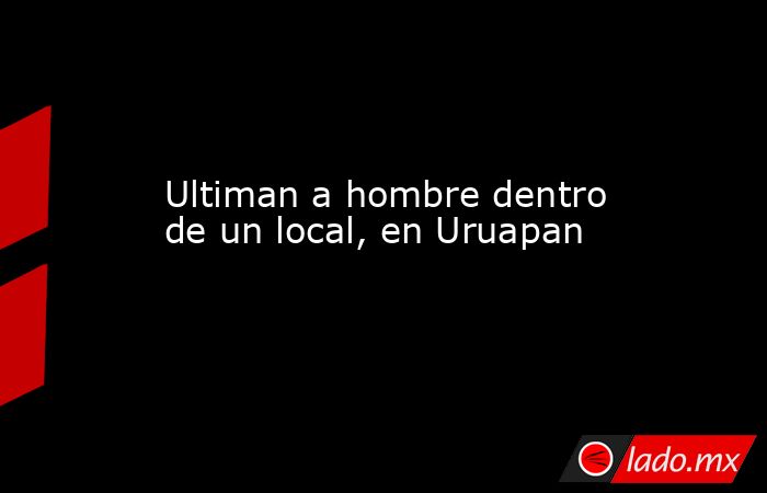 Ultiman a hombre dentro de un local, en Uruapan. Noticias en tiempo real