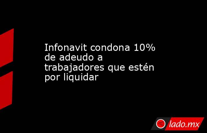 Infonavit condona 10% de adeudo a trabajadores que estén por liquidar. Noticias en tiempo real