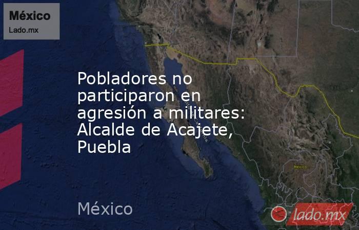 Pobladores no participaron en agresión a militares: Alcalde de Acajete, Puebla. Noticias en tiempo real