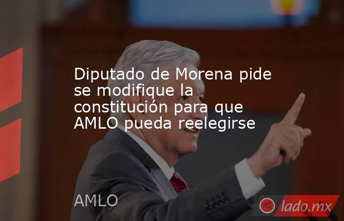 Diputado de Morena pide se modifique la constitución para que AMLO pueda reelegirse. Noticias en tiempo real