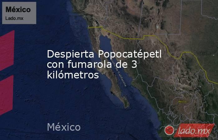 Despierta Popocatépetl con fumarola de 3 kilómetros. Noticias en tiempo real