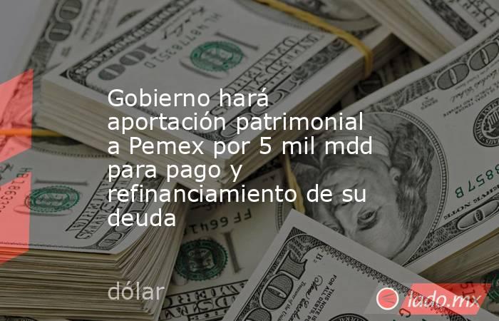 Gobierno hará aportación patrimonial a Pemex por 5 mil mdd para pago y refinanciamiento de su deuda. Noticias en tiempo real