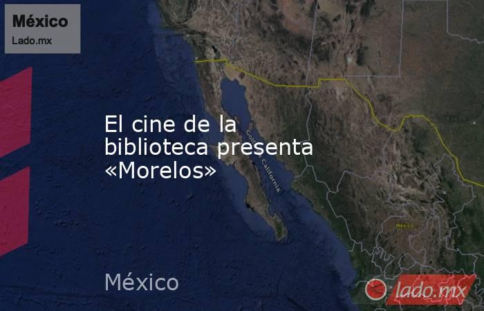 El cine de la biblioteca presenta «Morelos». Noticias en tiempo real