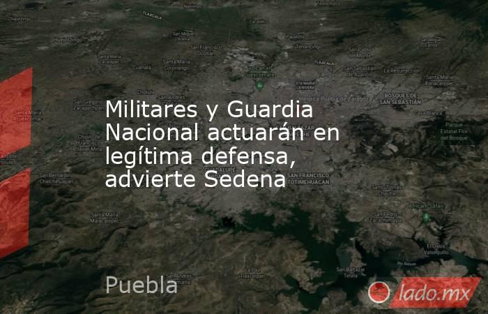 Militares y Guardia Nacional actuarán en legítima defensa, advierte Sedena. Noticias en tiempo real