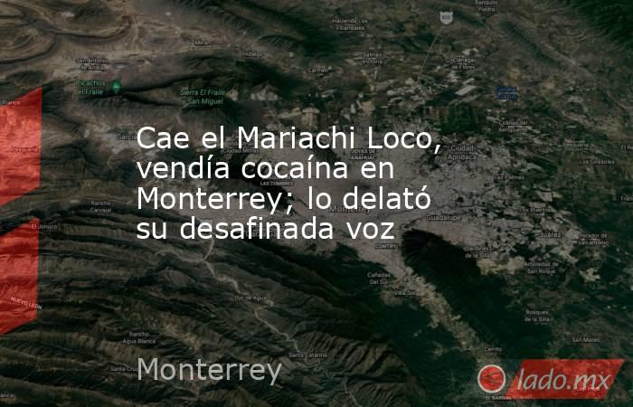 Cae el Mariachi Loco, vendía cocaína en Monterrey; lo delató su desafinada voz. Noticias en tiempo real