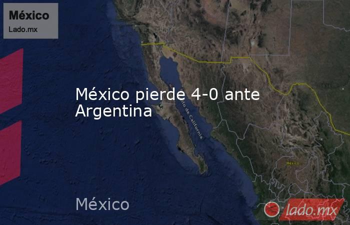 México pierde 4-0 ante Argentina. Noticias en tiempo real