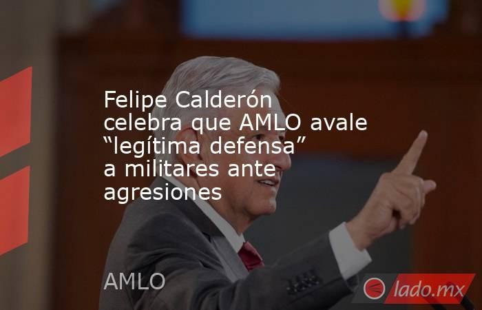 Felipe Calderón celebra que AMLO avale “legítima defensa” a militares ante agresiones. Noticias en tiempo real