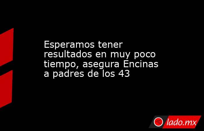 Esperamos tener resultados en muy poco tiempo, asegura Encinas a padres de los 43. Noticias en tiempo real