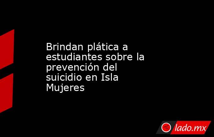 Brindan plática a estudiantes sobre la prevención del suicidio en Isla Mujeres. Noticias en tiempo real