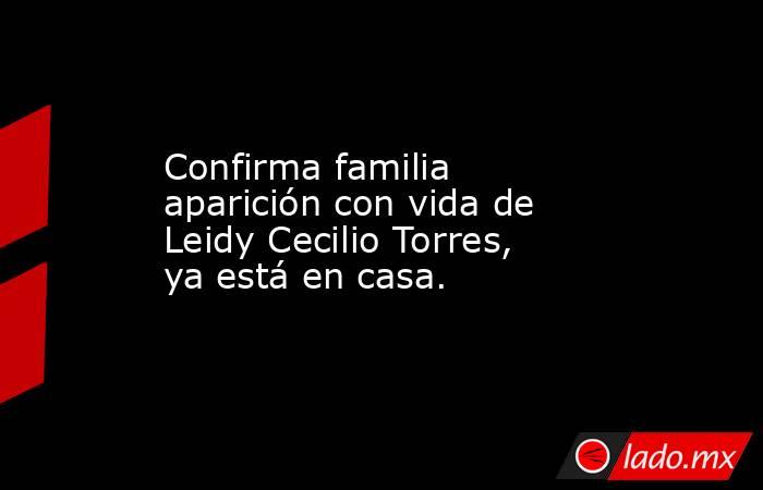 Confirma familia aparición con vida de Leidy Cecilio Torres, ya está en casa.. Noticias en tiempo real